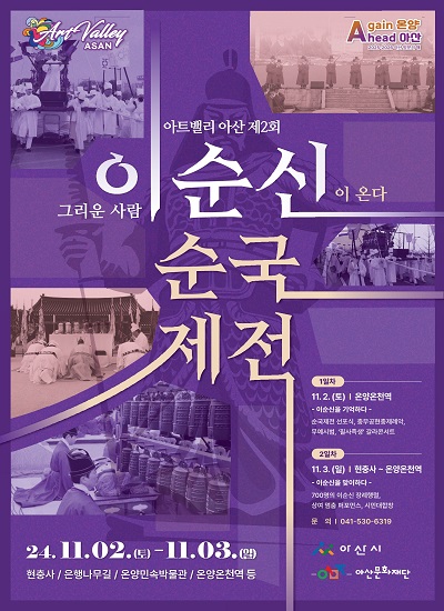 아트밸리 아산 제2회 이순신 순국제전
그리운 사람 이순신이 온다
24.11.02.(토) - 11.03.(일)
현충사 / 은행나무길 / 온양민속박물관 / 온양온천역 등

□ 1일차 : 11.2.(토) | 온양온천역
- 이순신을 기억하다 -
순국제전 선포식, 충무공현충제례악, 무예시범, '필사즉생' 갈라콘서트

□ 2일차 : 11.3.(일) | 현충사 - 온양온천역
- 이순신을 맞이하다 -
700명의 이순신 장례행렬, 상여 현충 퍼포먼스, 시연대합창

□ 문의 : 041-530-6319